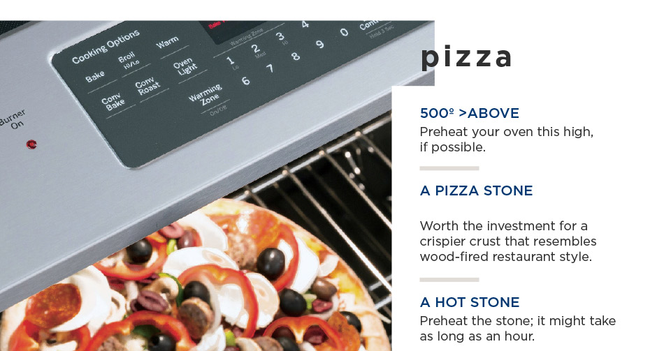 pizza — 500° >ABOVE Preheat your oven this high, if possible. A PIZZA STONE Worth the investment for a crispier crust that resembles wood-fired restaurant style. A HOT STONE Preheat the stone; it might take as long as an hour.