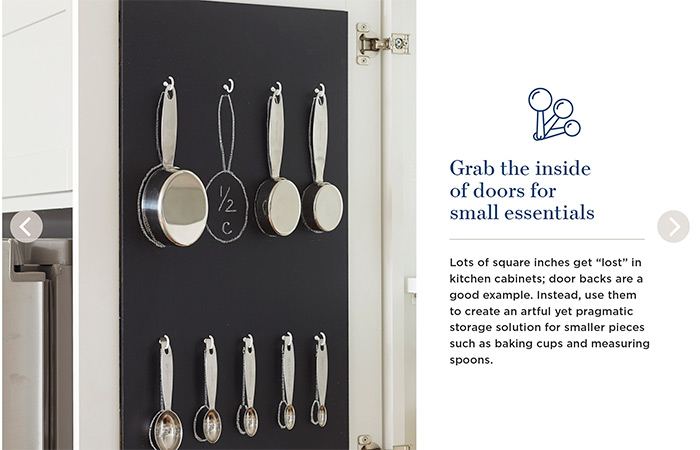 Grab the inside of doors for small essentials. Lots of square inches get 'lost' in kitchen cabinets; door backs are a good example. Instead, use them to create an artful yet pragmatic storage solution for smaller pieces such as baking cups and measuring spoons.