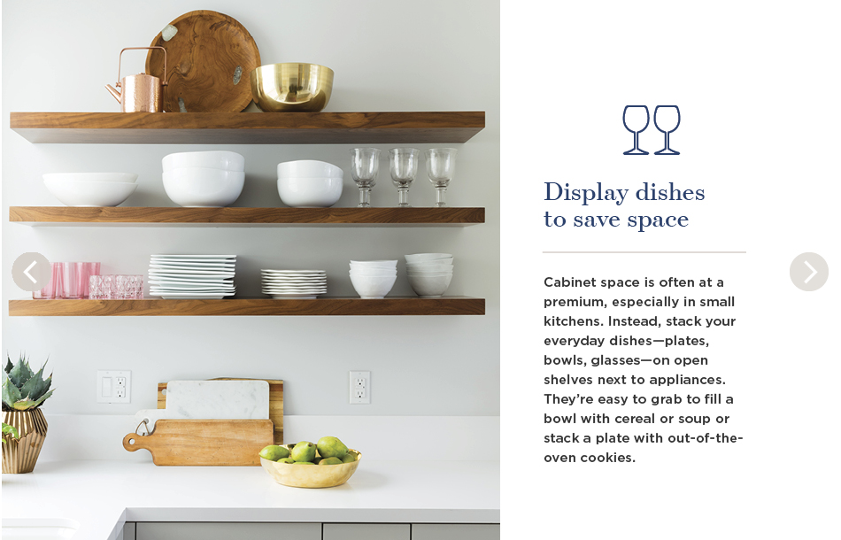 Display dishes to save space. Cabinet space is often at a premium, especially in small kitchens. Instead, stack your everyday dishes—plates, bowls, glasses—on open shelves next to appliances. They're easy to grab to fill a bowl with cereal or soup or stack a plate with out-of-the-oven cookies.