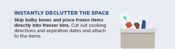 Instantly declutter the space. Skip bulky boxes and place frozen items directly into freezer bins. Cut out cooking directions and expiration dates and attach to the items.