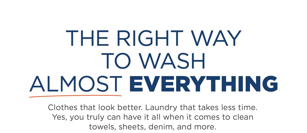 The right way to wash almost everything. Clothes that look better. Laundry that takes less time. Yes, you truly can have it all when it comes to clean towels, sheets, denim, and more.