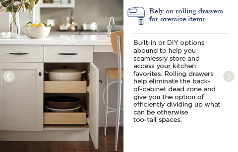 Rely on rolling drawers for oversize items. Built-in or DIY options abound to help you seamlessly store and access your kitchen favorites. Rolling drawers help eliminate the back-of-cabinet dead zone and give you the option of efficiently dividing up what can be otherwise too-tall spaces.