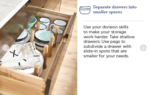 Separate drawers into smaller spaces. Use your division skills to make your storage work harder. Take shallow drawers: Use pegs to subdivide a drawer with slide-in spots that are smaller for your needs.