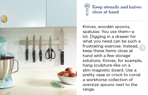 Keep utensils and knives close at hand. Knives, wooden spoons, spatulas: You use them—a lot. Digging in a drawer for what you need can be such a frustrating exercise. Instead, keep these items close at hand with a few storage solutions. Knives, for example, hang sculpture-like on a slim magnetic board. use a pretty vase or crock to corral a workhorse collection of oversize spoons next to the range.