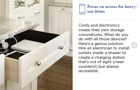 Focus on access for heavy-use items. Cords and electronics create their own storage conundrums. What do you do with all those devices? Here's a genius solution: Hire an electrician to install outlets inside a drawer to create a charging station that's out of sight (clean counters!) but always accessible.