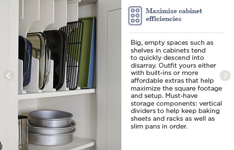 Maximize cabinet efficiencies. Big, empty spaces such as shelves in cabinets tend to quickly descend into disarray. Outfit yours either with built-ins or more affordable extras that help maximize the square footage and setup. Must-have storage components: vertical dividers to help keep baking sheets and racks as well as slim pans in order.