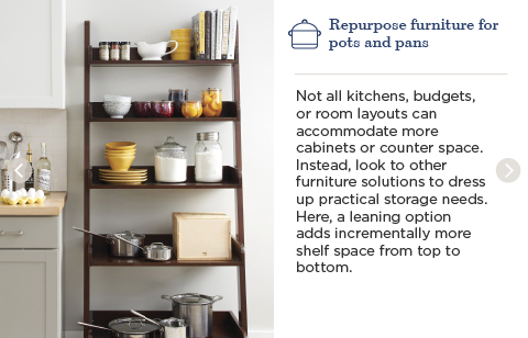 Repurpose furniture for pots and pans. Not all kitchens, budgets, or room layouts can accommodate more cabinets or counter space. Instead, look to other furniture solutions to dress up practical storage needs. Here, a leaning option adds incrementally more shelf space from top to bottom.