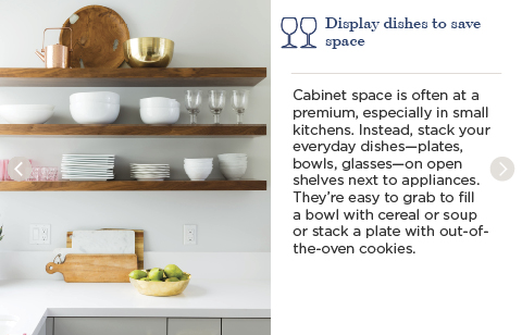 Display dishes to save space. Cabinet space is often at a premium, especially in small kitchens. Instead, stack your everyday dishes—plates, bowls, glasses—on open shelves next to appliances. They're easy to grab to fill a bowl with cereal or soup or stack a plate with out-of-the-oven cookies.