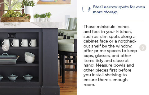 Steal narrow spots for even more storage. Those miniscule inches and feet in your kitchen, such as slim spots along a cabinet face or a notched-out shelf by the window, offer prime spaces to keep cups, glasses, and other items tidy and close at hand. Measure bowls and other pieces first before you install shelving to ensure there's enough room.