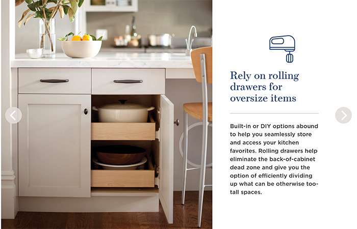 Rely on rolling drawers for oversize items. Built-in or DIY options abound to help you seamlessly store and access your kitchen favorites. Rolling drawers help eliminate the back-of-cabinet dead zone and give you the option of efficiently dividing up what can be otherwise too-tall spaces.