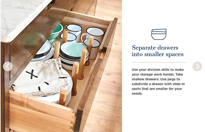 Separate drawers into smaller spaces. Use your division skills to make your storage work harder. Take shallow drawers: Use pegs to subdivide a drawer with slide-in spots that are smaller for your needs.