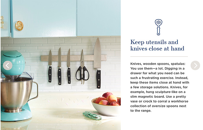 Keep utensils and knives close at hand. Knives, wooden spoons, spatulas: You use them—a lot. Digging in a drawer for what you need can be such a frustrating exercise. Instead, keep these items close at hand with a few storage solutions. Knives, for example, hang sculpture-like on a slim magnetic board. use a pretty vase or crock to corral a workhorse collection of oversize spoons next to the range.