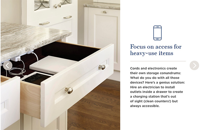 Focus on access for heavy-use items. Cords and electronics create their own storage conundrums. What do you do with all those devices? Here's a genius solution: Hire an electrician to install outlets inside a drawer to create a charging station that's out of sight (clean counters!) but always accessible.