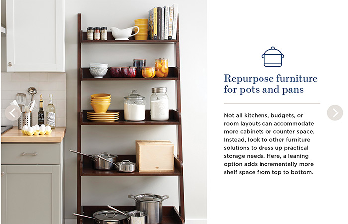 Repurpose furniture for pots and pans. Not all kitchens, budgets, or room layouts can accommodate more cabinets or counter space. Instead, look to other furniture solutions to dress up practical storage needs. Here, a leaning option adds incrementally more shelf space from top to bottom.
