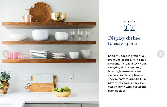 Display dishes to save space. Cabinet space is often at a premium, especially in small kitchens. Instead, stack your everyday dishes—plates, bowls, glasses—on open shelves next to appliances. They're easy to grab to fill a bowl with cereal or soup or stack a plate with out-of-the-oven cookies.