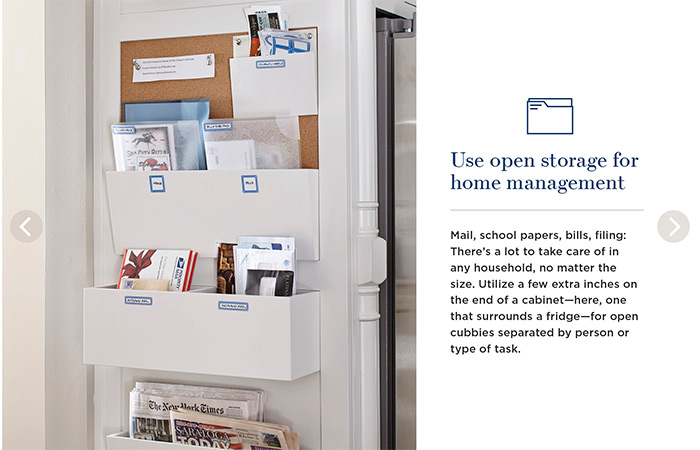 Use open storage for home management. Mail, school papers, bills, filing: There's a lot to take care of in any household, no matter the size. Utilize a few extra inches on the end of a cabinet—here, one that surrounds a fridge—for open cubbies separated by person or type of task.