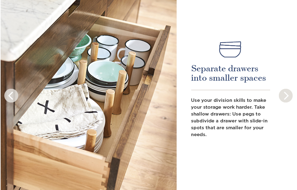 Separate drawers into smaller spaces. Use your division skills to make your storage work harder. Take shallow drawers: Use pegs to subdivide a drawer with slide-in spots that are smaller for your needs.