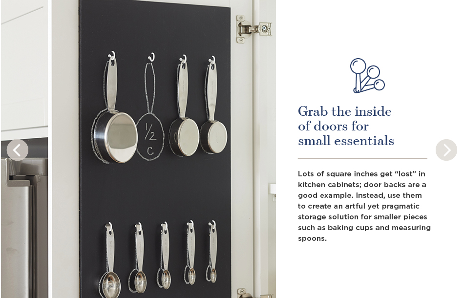 Grab the inside of doors for small essentials. Lots of square inches get 'lost' in kitchen cabinets; door backs are a good example. Instead, use them to create an artful yet pragmatic storage solution for smaller pieces such as baking cups and measuring spoons.