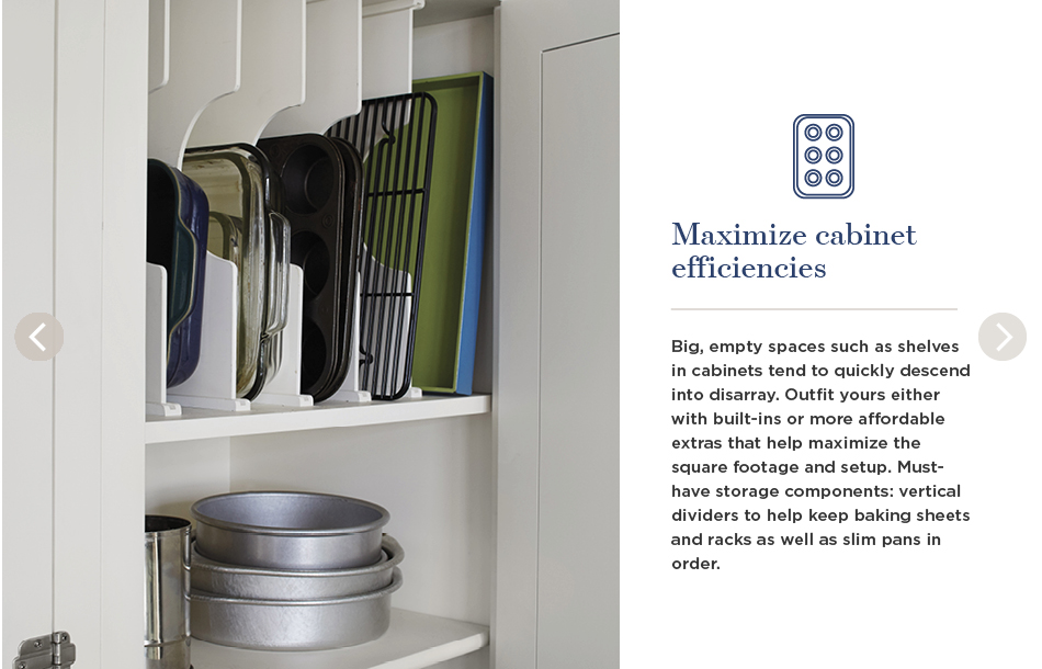 Maximize cabinet efficiencies. Big, empty spaces such as shelves in cabinets tend to quickly descend into disarray. Outfit yours either with built-ins or more affordable extras that help maximize the square footage and setup. Must-have storage components: vertical dividers to help keep baking sheets and racks as well as slim pans in order.