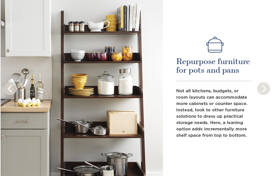 Repurpose furniture for pots and pans. Not all kitchens, budgets, or room layouts can accommodate more cabinets or counter space. Instead, look to other furniture solutions to dress up practical storage needs. Here, a leaning option adds incrementally more shelf space from top to bottom.