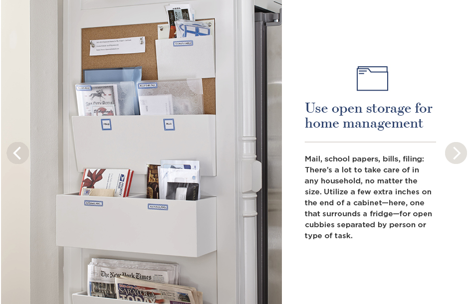 Use open storage for home management. Mail, school papers, bills, filing: There's a lot to take care of in any household, no matter the size. Utilize a few extra inches on the end of a cabinet—here, one that surrounds a fridge—for open cubbies separated by person or type of task.