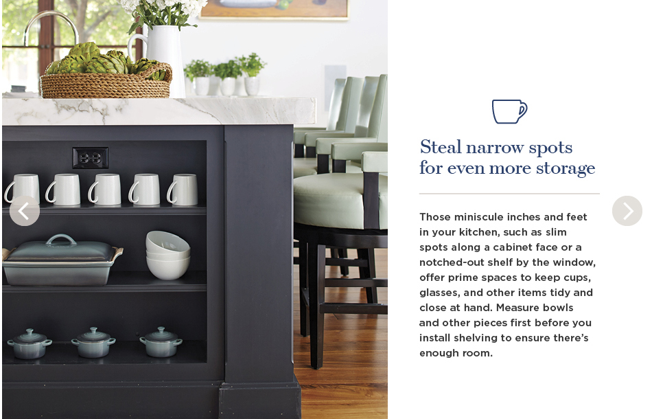 Steal narrow spots for even more storage. Those miniscule inches and feet in your kitchen, such as slim spots along a cabinet face or a notched-out shelf by the window, offer prime spaces to keep cups, glasses, and other items tidy and close at hand. Measure bowls and other pieces first before you install shelving to ensure there's enough room.