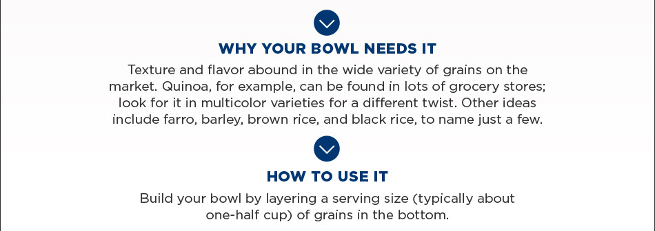 Build your bowl by layering a serving size (typically about one-half cup) of grains in the bottom.