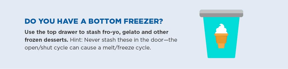 Do you have a bottom freezer? Use the top drawer to stash fro-yo, gelato and other frozen desserts. Hint: never stash these in the door—the open/shut cycle can cause a melt/freeze cycle.