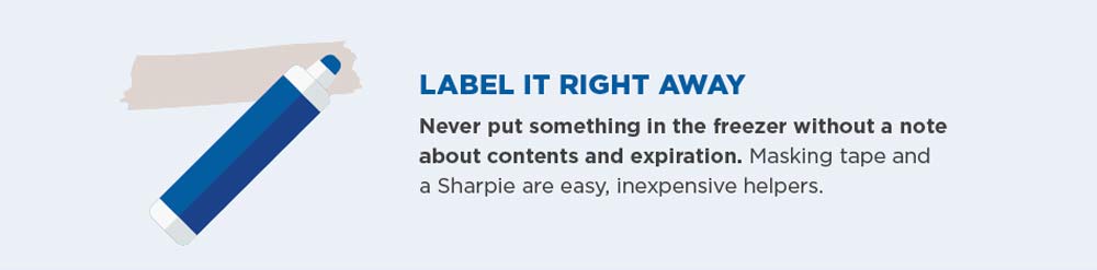 Label it right away. Never put something in the freezer without a note about contents and expiration. Masking tape and a Sharpie are easy, inexpensive helpers.