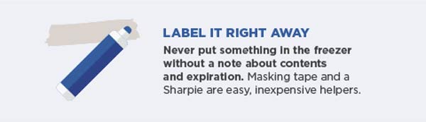 Label it right away. Never put something in the freezer without a note about contents and expiration. Masking tape and a Sharpie are easy, inexpensive helpers.