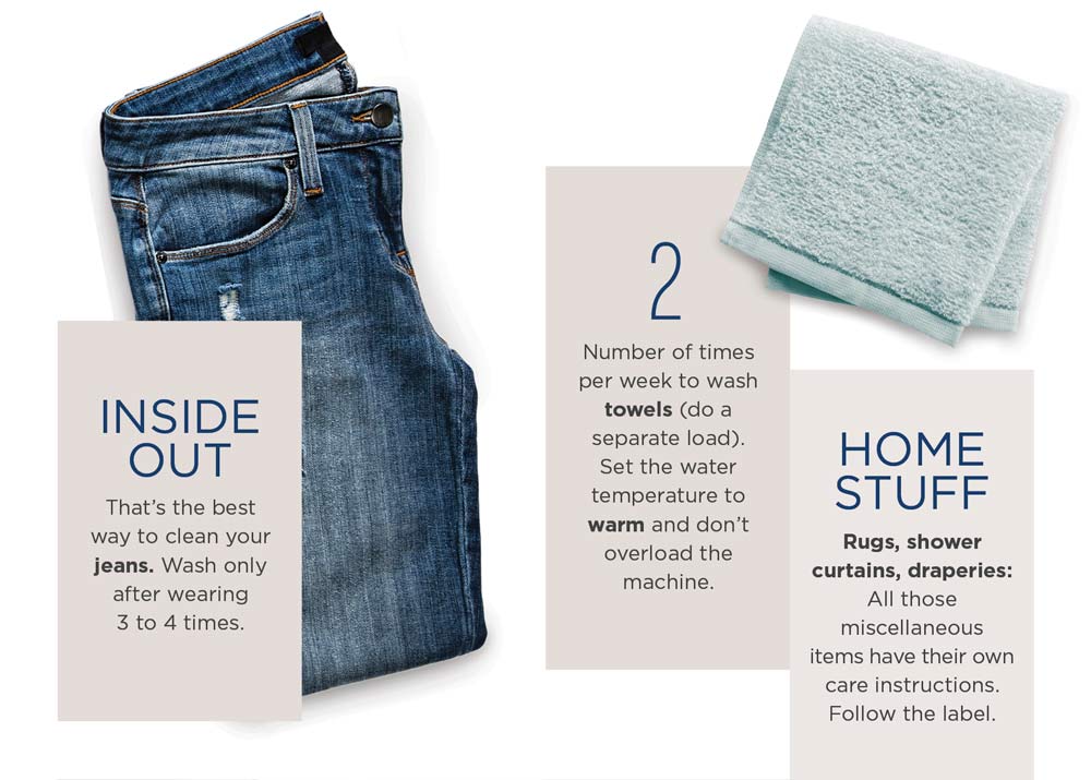 Inside out: that's the best way to clean your jeans. Wash only after wearing 3 to 4 times. 2: number of times per week to wash towels (do a separate load). Set the water temperature to warm and don't overload the machine. Home Stuff: rugs, shower curtains, draperies: all those miscellaneous items have their own care instructions. Follow the label.