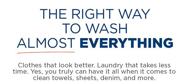 The right way to wash almost everything. Clothes that look better. Laundry that takes less time. Yes, you truly can have it all when it comes to clean towels, sheets, denim, and more.