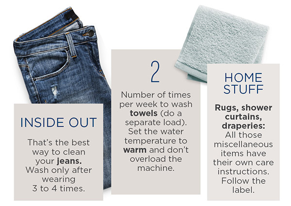 Inside out: that's the best way to clean your jeans. Wash only after wearing 3 to 4 times. 2: number of times per week to wash towels (do a separate load). Set the water temperature to warm and don't overload the machine. Home Stuff: rugs, shower curtains, draperies: all those miscellaneous items have their own care instructions. Follow the label.