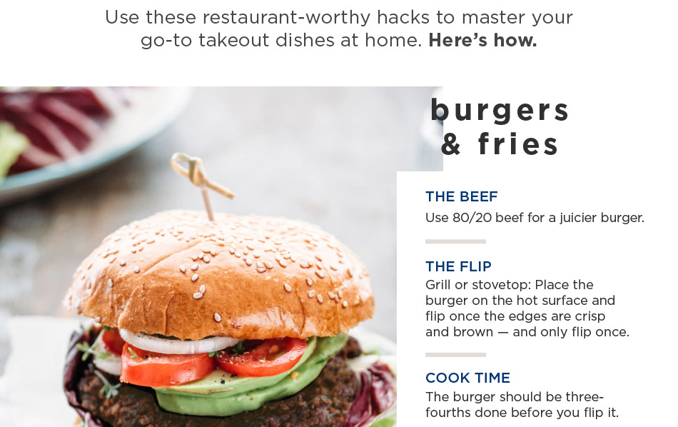burgers & fries — THE BEEF Use 80/20 beef for a juicier burger. THE FLIP Grill or stovetop: Place the burger on the hot surface and flip once the edges are crisp and brown — and only flip once. COOK TIME The burger should be three-fourths done before you flip it.
