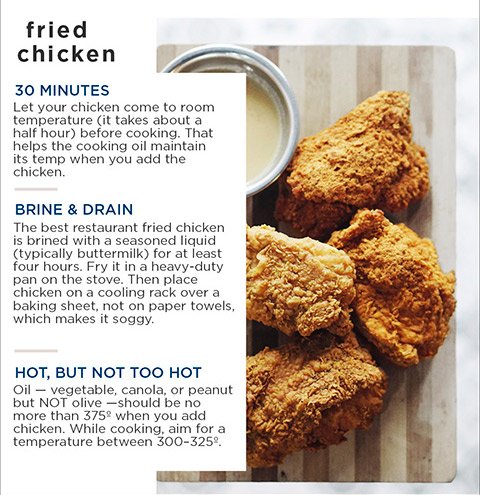 fried chicken — 30 MINUTES Let your chicken come to room temperature (it takes about a half hour) before cooking. That helps the cooking oil maintain its temp when you add the chicken. BRINE & DRAIN The best restaurant fried chicken is brined with a seasoned liquid (typically buttermilk) for at least four hours. Fry it in a heavy-duty pan on the stove. Then place chicken on a cooling rack over a baking sheet, not on paper towels, which makes it soggy. HOT, BUT NOT TOO HOT Oil — vegetable, canola, or peanut but NOT olive — should be no more than 375° when you add chicken. While cooking, aim for a temperature between 300-325°.