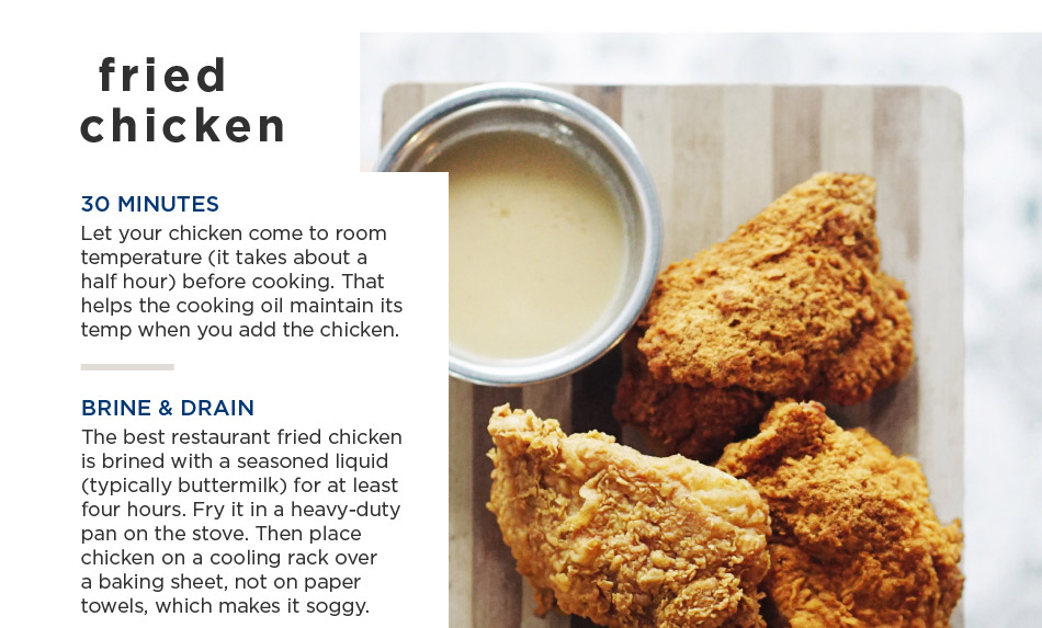 fried chicken — 30 MINUTES Let your chicken come to room temperature (it takes about a half hour) before cooking. That helps the cooking oil maintain its temp when you add the chicken. BRINE & DRAIN The best restaurant fried chicken is brined with a seasoned liquid (typically buttermilk) for at least four hours. Fry it in a heavy-duty pan on the stove. Then place chicken on a cooling rack over a baking sheet, not on paper towels, which makes it soggy.