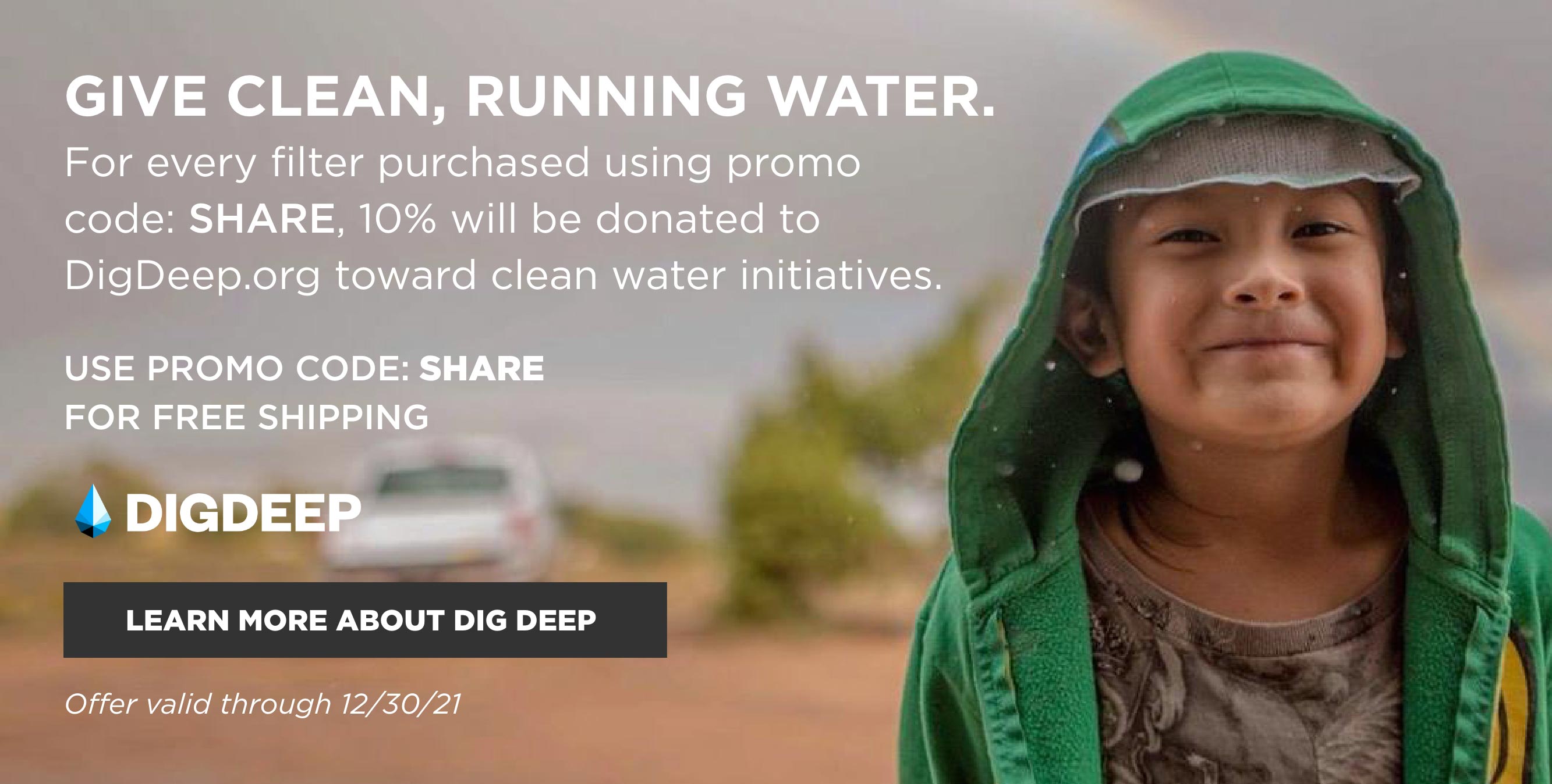 Give clean, running water. For every filter purchased with promo code: SHARE, 10% will be donated to DigDeep.org toward clean water initiatives. Use promo code: SHARE for free shipping. Offer valid through 12/30/21. Click to learn more about DigDeep.