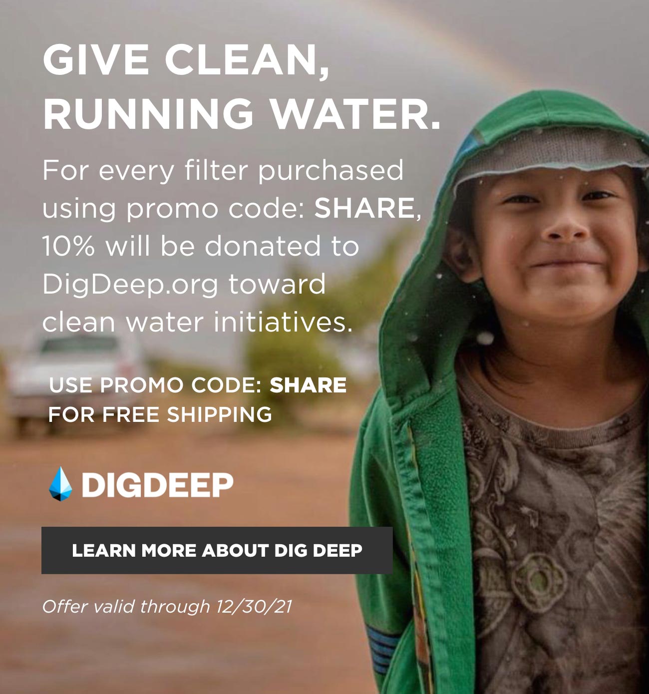 Give clean, running water. For every filter purchased with promo code: SHARE, 10% will be donated to DigDeep.org toward clean water initiatives. Use promo code: SHARE for free shipping. Offer valid through 12/30/21. Click to learn more about DigDeep.