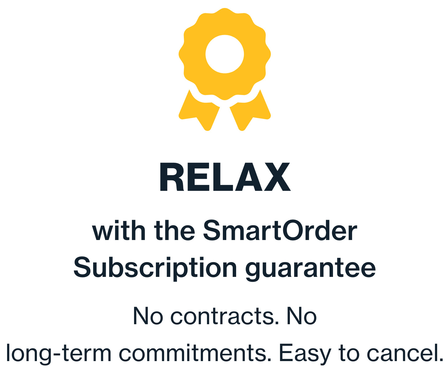 Relax with the SmartOrder Subscription guarantee. No contracts. No long-term commitments. Easy to cancel.