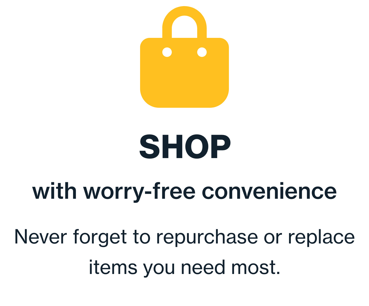 Shop with worry-free convenience. Never forget to repurchase or replace items you need most.